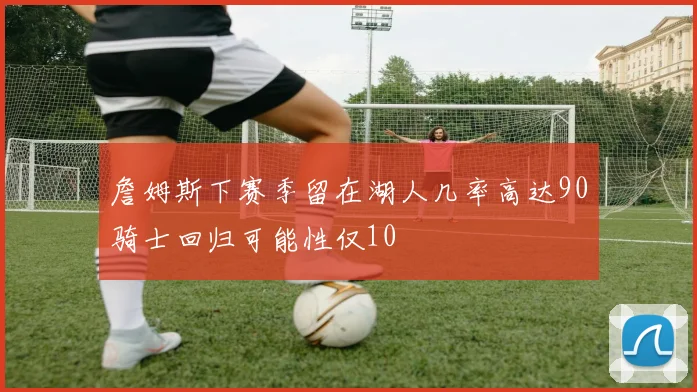 詹姆斯下赛季留在湖人几率高达90骑士回归可能性仅10