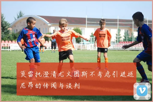 莫雷托澄清尤文图斯不考虑引进迈尼昂的传闻与谈判