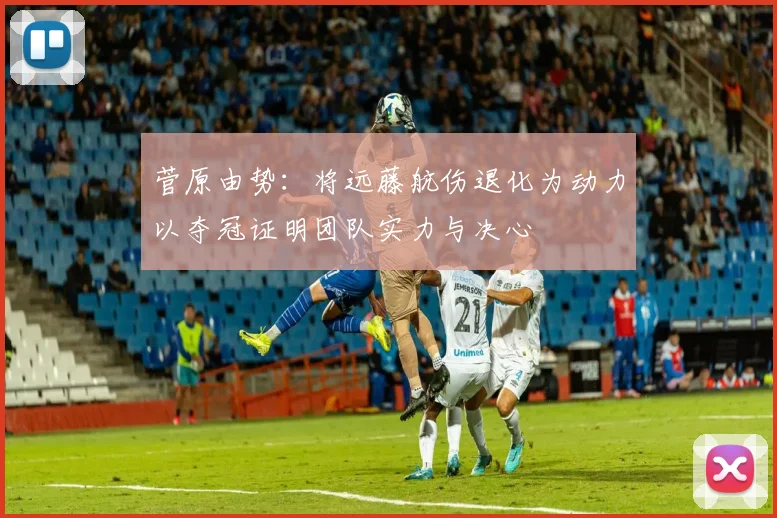 菅原由势：将远藤航伤退化为动力以夺冠证明团队实力与决心
