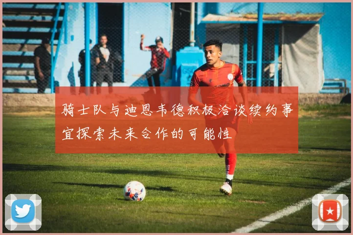 骑士队与迪恩韦德积极洽谈续约事宜探索未来合作的可能性