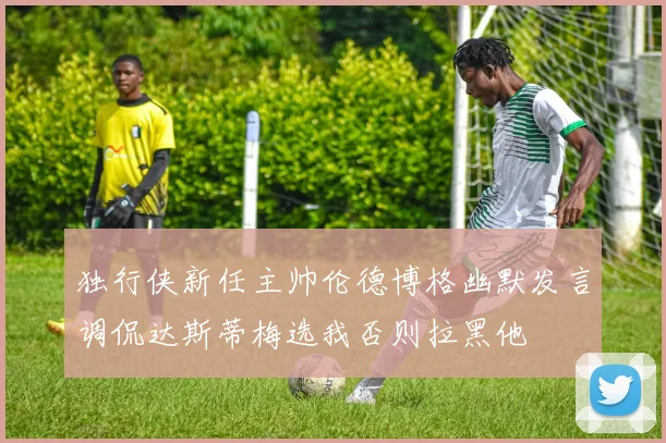 独行侠新任主帅伦德博格幽默发言调侃达斯蒂梅选我否则拉黑他