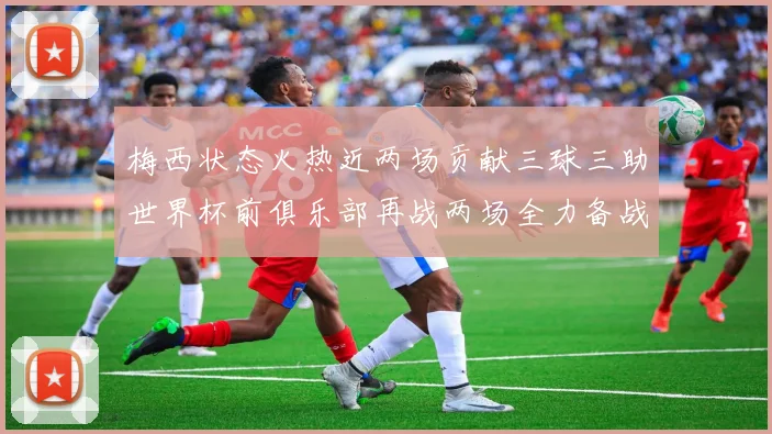 梅西状态火热近两场贡献三球三助世界杯前俱乐部再战两场全力备战大赛