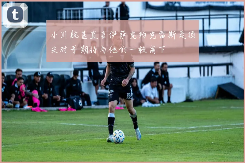 小川航基直言伊萨克约克雷斯是顶尖对手期待与他们一较高下