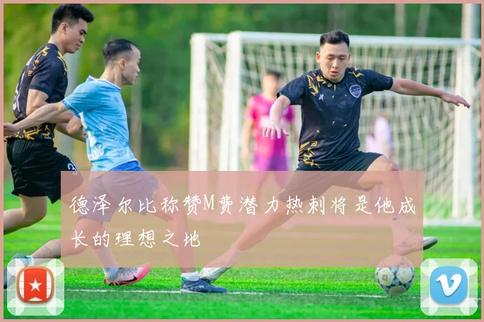 德泽尔比称赞M费潜力热刺将是他成长的理想之地