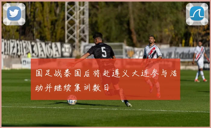国足战泰国后将赴遵义大连参与活动并继续集训数日