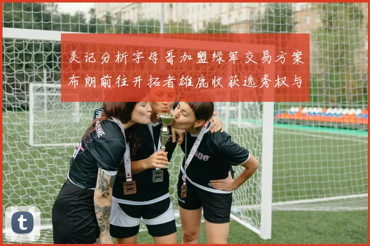 美记分析字母哥加盟绿军交易方案布朗前往开拓者雄鹿收获选秀权与年轻球员