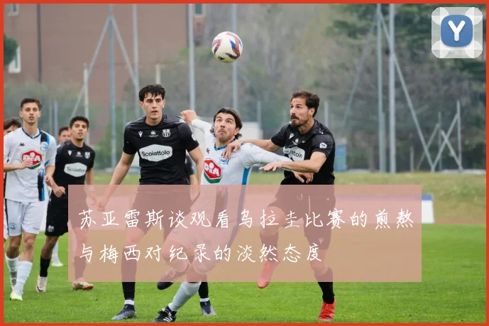 苏亚雷斯谈观看乌拉圭比赛的煎熬与梅西对纪录的淡然态度