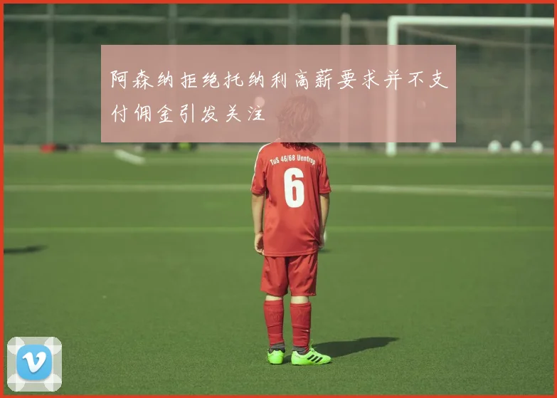 阿森纳拒绝托纳利高薪要求并不支付佣金引发关注