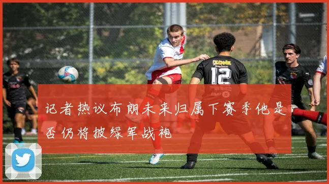 记者热议布朗未来归属下赛季他是否仍将披绿军战袍