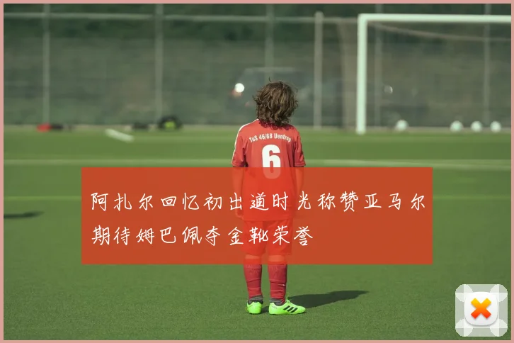 阿扎尔回忆初出道时光称赞亚马尔期待姆巴佩夺金靴荣誉