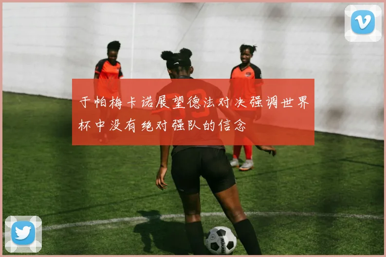 于帕梅卡诺展望德法对决强调世界杯中没有绝对强队的信念