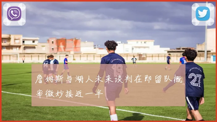 詹姆斯与湖人未来谈判在即留队概率微妙接近一半