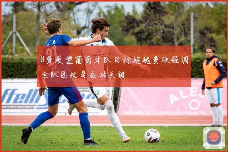 B费展望葡萄牙队目标超越曼联强调全队团结是成功关键